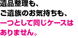 遺品整理も、ご遺族のお気持ちも、一つとして同じケースはありません。