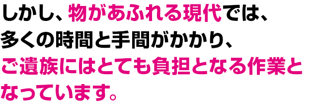 しかし、物があふれる現代では、多くの時間と手間がかかり、ご遺族にはとても負担となる作業となっています。