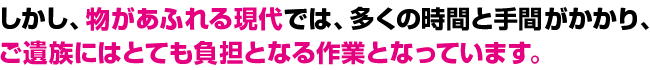 しかし、物があふれる現代では、多くの時間と手間がかかり、ご遺族にはとても負担となる作業となっています。