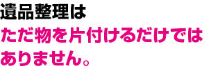 遺品整理は
ただ物を片付けるだけでは
ありません。